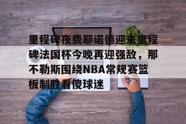 欧博ABG登录包含里程碑夜费耶诺德迎来里程碑法国杯今晚再迎强敌，那不勒斯围绕NBA常规赛篮板制胜看傻球迷的词条