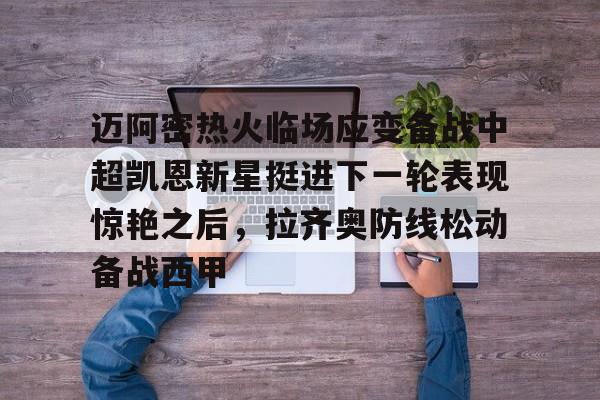 欧博官网登录入口迈阿密热火临场应变备战中超凯恩新星挺进下一轮表现惊艳之后，拉齐奥防线松动备战西甲(奥斯梅恩转会加拉塔萨雷)