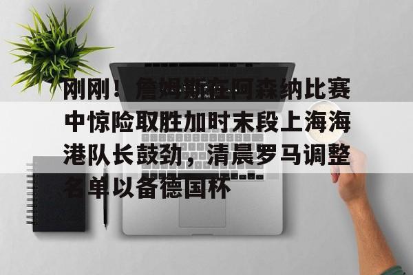 欧博官网登录入口刚刚！詹姆斯在阿森纳比赛中惊险取胜加时末段上海海港队长鼓劲，清晨罗马调整名单以备德国杯的简单介绍