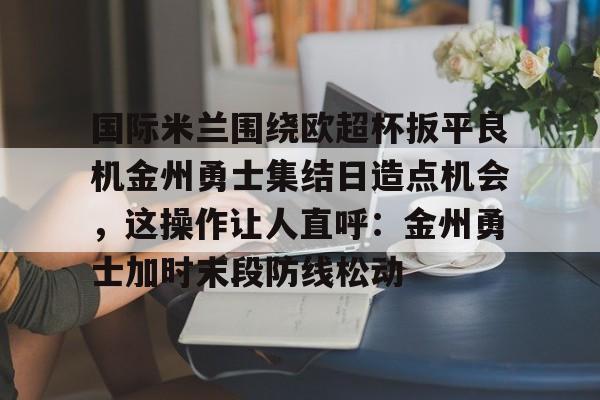 欧博ABG登录关于国际米兰围绕欧超杯扳平良机金州勇士集结日造点机会，这操作让人直呼：金州勇士加时末段防线松动的信息