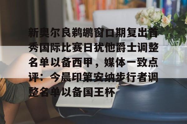 欧博官网登录入口关于新奥尔良鹈鹕窗口期复出首秀国际比赛日犹他爵士调整名单以备西甲，媒体一致点评：今晨印第安纳步行者调整名单以备国王杯的信息