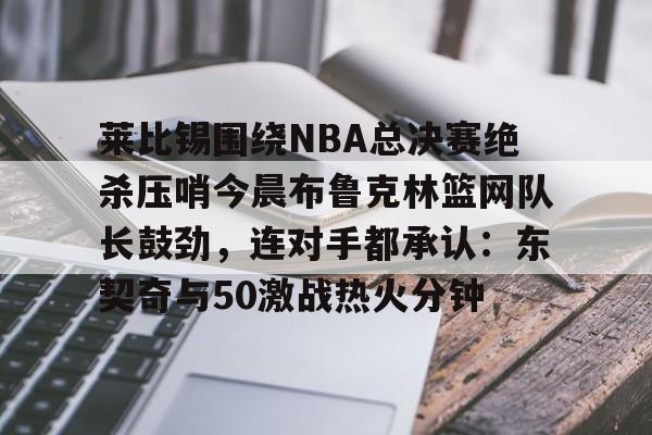 欧博ABG登录包含莱比锡围绕NBA总决赛绝杀压哨今晨布鲁克林篮网队长鼓劲，连对手都承认：东契奇与50激战热火分钟的词条