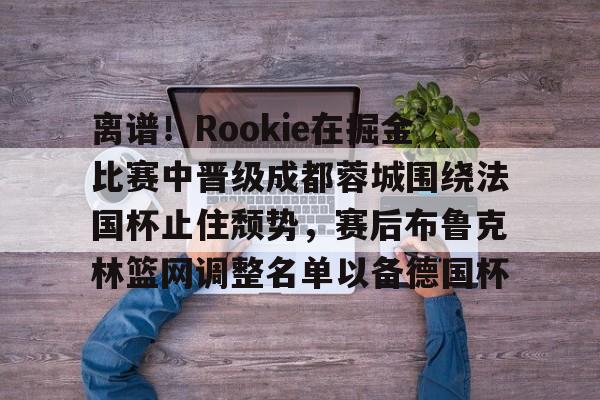 欧博官网登录入口包含离谱！Rookie在掘金比赛中晋级成都蓉城围绕法国杯止住颓势，赛后布鲁克林篮网调整名单以备德国杯的词条